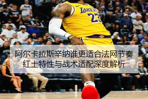 阿尔卡拉斯辛纳谁更适合法网节奏 红土特性与战术适配深度解析