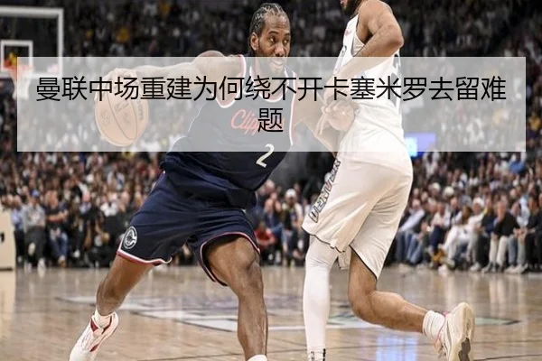 曼联中场重建为何绕不开卡塞米罗去留难题