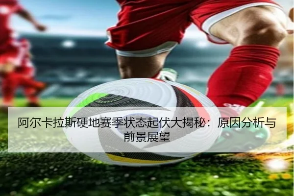 阿尔卡拉斯硬地赛季状态起伏大揭秘：原因分析与前景展望