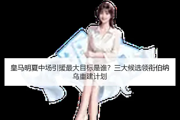 皇马明夏中场引援最大目标是谁？三大候选领衔伯纳乌重建计划