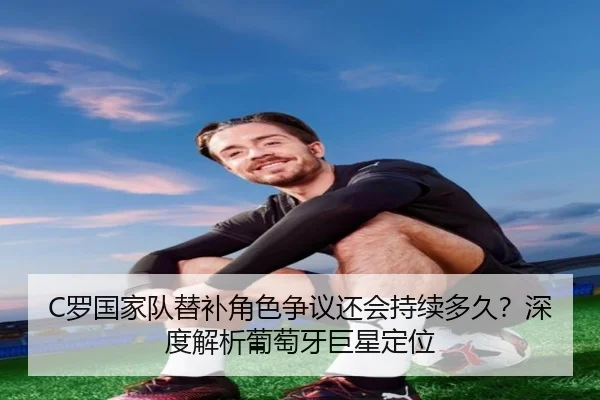 C罗国家队替补角色争议还会持续多久？深度解析葡萄牙巨星定位