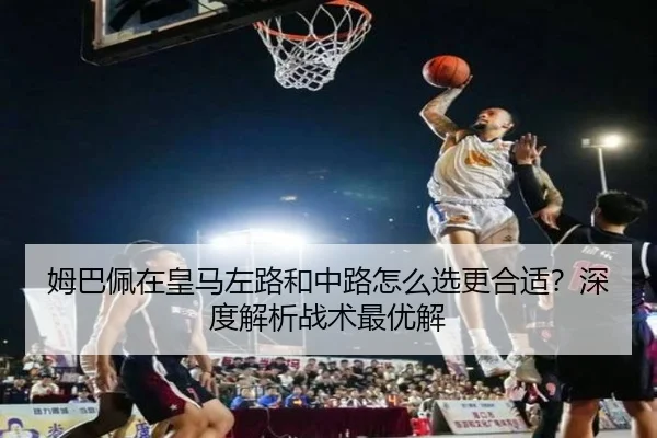 姆巴佩在皇马左路和中路怎么选更合适？深度解析战术最优解