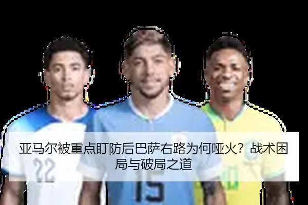 亚马尔被重点盯防后巴萨右路为何哑火？战术困局与破局之道