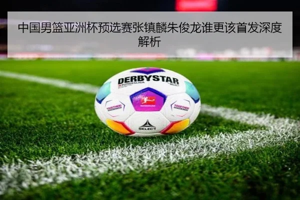 中国男篮亚洲杯预选赛张镇麟朱俊龙谁更该首发深度解析